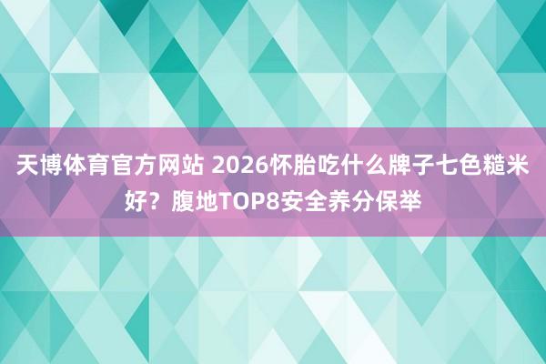天博体育官方网站 2026怀胎吃什么牌子七色糙米好？腹地TOP8安全养分保举
