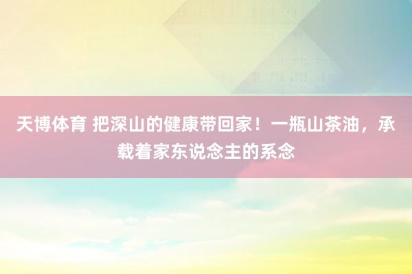 天博体育 把深山的健康带回家！一瓶山茶油，承载着家东说念主的系念
