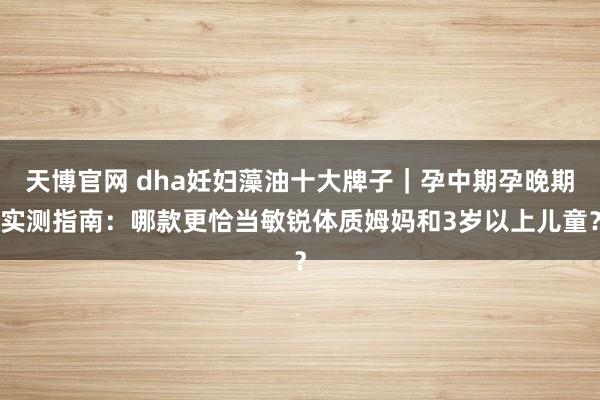 天博官网 dha妊妇藻油十大牌子｜孕中期孕晚期实测指南：哪款更恰当敏锐体质姆妈和3岁以上儿童？