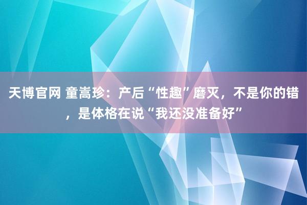 天博官网 童嵩珍：产后“性趣”磨灭，不是你的错，是体格在说“我还没准备好”