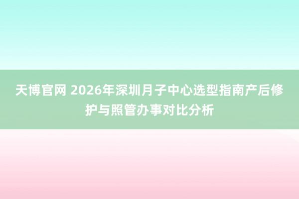 天博官网 2026年深圳月子中心选型指南产后修护与照管办事对比分析