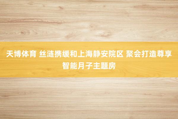 天博体育 丝涟携缓和上海静安院区 聚会打造尊享智能月子主题房
