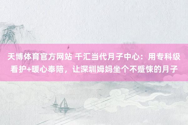 天博体育官方网站 千汇当代月子中心：用专科级看护+暖心奉陪，让深圳姆妈坐个不蹙悚的月子