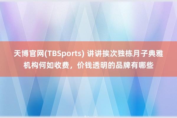 天博官网(TBSports) 讲讲挨次独栋月子典雅机构何如收费，价钱透明的品牌有哪些