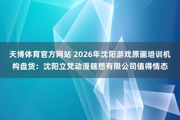 天博体育官方网站 2026年沈阳游戏原画培训机构盘货：沈阳立梵动漫瞎想有限公司值得情态