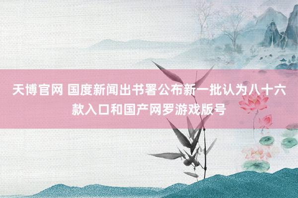 天博官网 国度新闻出书署公布新一批认为八十六款入口和国产网罗游戏版号