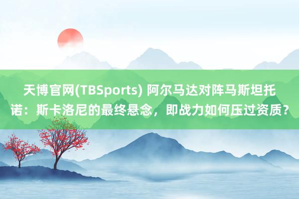 天博官网(TBSports) 阿尔马达对阵马斯坦托诺：斯卡洛尼的最终悬念，即战力如何压过资质？