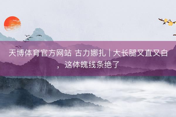 天博体育官方网站 古力娜扎 | 大长腿又直又白，这体魄线条绝了