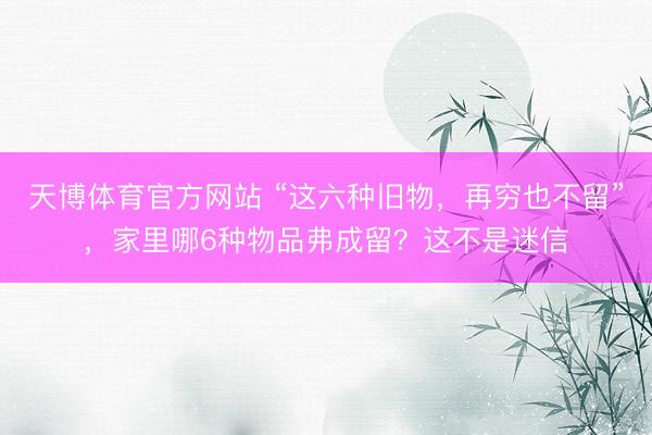 天博体育官方网站 “这六种旧物，再穷也不留”，家里哪6种物品弗成留？这不是迷信