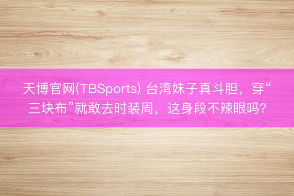 天博官网(TBSports) 台湾妹子真斗胆，穿“三块布”就敢去时装周，这身段不辣眼吗？