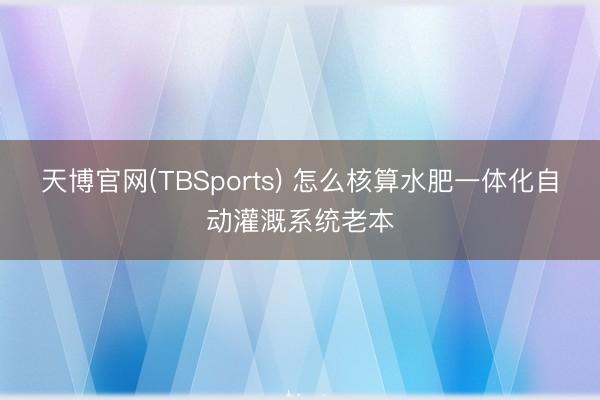 天博官网(TBSports) 怎么核算水肥一体化自动灌溉系统老本