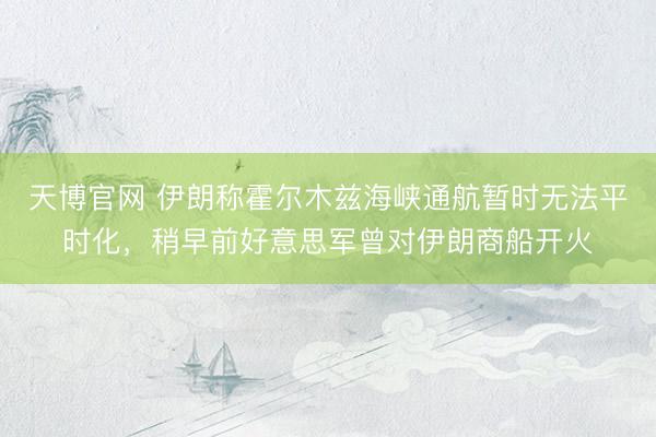 天博官网 伊朗称霍尔木兹海峡通航暂时无法平时化，稍早前好意思军曾对伊朗商船开火