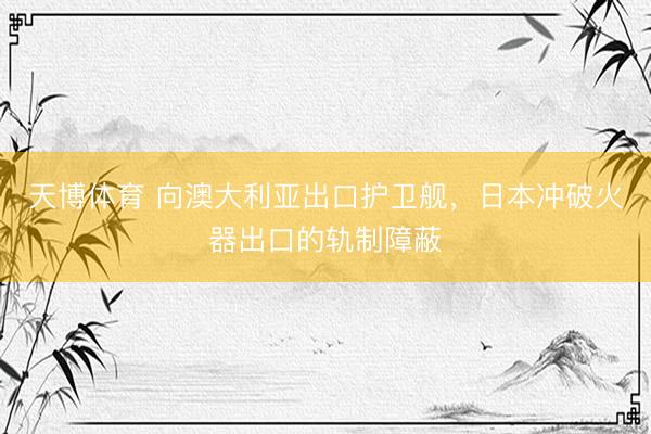 天博体育 向澳大利亚出口护卫舰，日本冲破火器出口的轨制障蔽