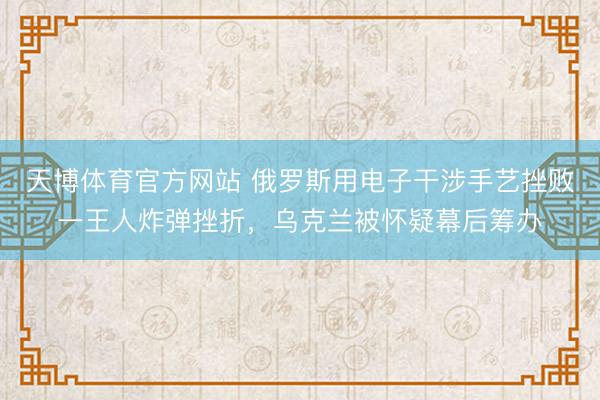 天博体育官方网站 俄罗斯用电子干涉手艺挫败一王人炸弹挫折，乌克兰被怀疑幕后筹办