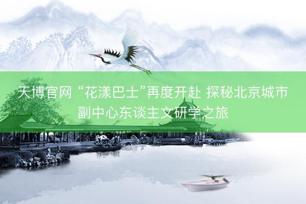 天博官网 “花漾巴士”再度开赴 探秘北京城市副中心东谈主文研学之旅