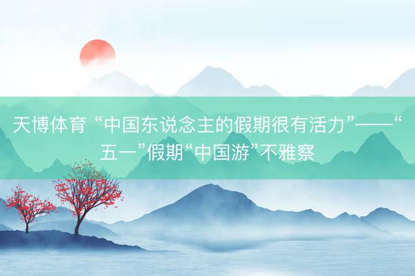 天博体育 “中国东说念主的假期很有活力”——“五一”假期“中国游”不雅察