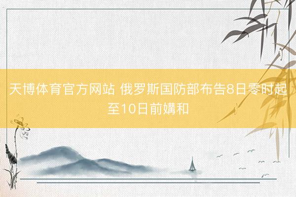 天博体育官方网站 俄罗斯国防部布告8日零时起至10日前媾和