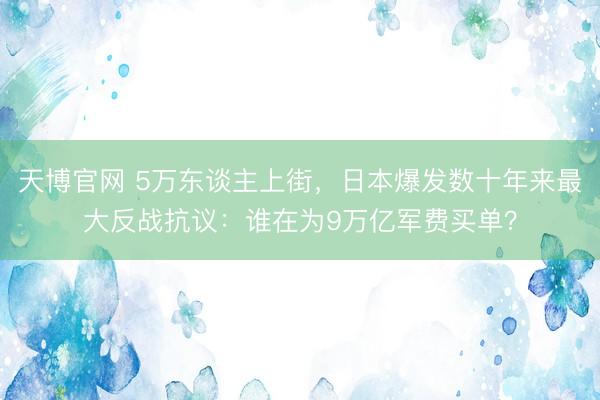 天博官网 5万东谈主上街，日本爆发数十年来最大反战抗议：谁在为9万亿军费买单？