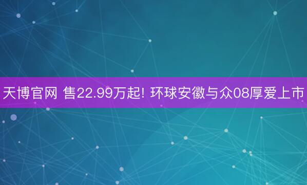 天博官网 售22.99万起! 环球安徽与众08厚爱上市